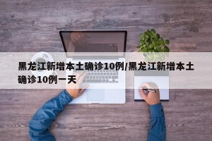 黑龙江新增本土确诊10例/黑龙江新增本土确诊10例一天