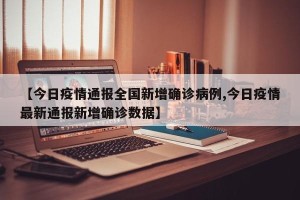 【今日疫情通报全国新增确诊病例,今日疫情最新通报新增确诊数据】