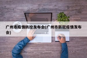 广州市疫情防控发布会(广州市新冠疫情发布会)