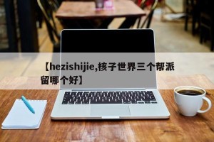 【hezishijie,核子世界三个帮派留哪个好】