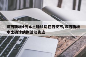 陕西新增4例本土确诊均在西安市/陕西新增本土确诊病例活动轨迹