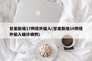 甘肃新增17例境外输入(甘肃新增10例境外输入确诊病例)