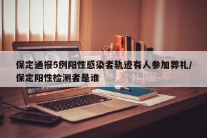 保定通报5例阳性感染者轨迹有人参加葬礼/保定阳性检测者是谁