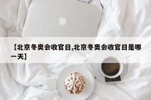 【北京冬奥会收官日,北京冬奥会收官日是哪一天】