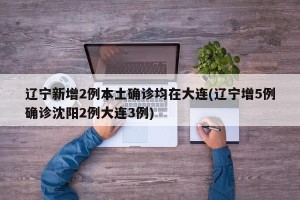 辽宁新增2例本土确诊均在大连(辽宁增5例确诊沈阳2例大连3例)
