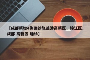 【成都新增4例确诊轨迹涉高新区、锦江区,成都 高新区 确诊】