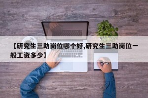 【研究生三助岗位哪个好,研究生三助岗位一般工资多少】