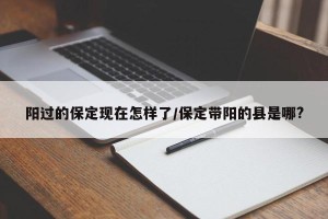 阳过的保定现在怎样了/保定带阳的县是哪?
