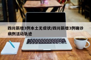 四川新增3例本土无症状/四川新增3例确诊病例活动轨迹