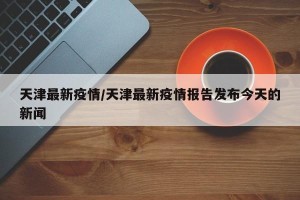 天津最新疫情/天津最新疫情报告发布今天的新闻