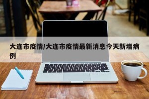 大连市疫情/大连市疫情最新消息今天新增病例