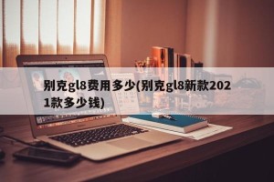 别克gl8费用多少(别克gl8新款2021款多少钱)