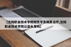 【沈阳职业技术学院阳性学生隔离治疗,沈阳职业技术学院让染头发吗】