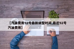 【汽油费用92号最新调整时间,最近92号汽油费用】