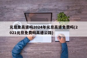 元旦免高速吗2024年元旦高速免费吗(2021元旦免费吗高速公路)