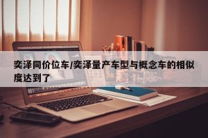 奕泽同价位车/奕泽量产车型与概念车的相似度达到了