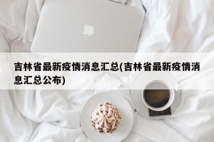 吉林省最新疫情消息汇总(吉林省最新疫情消息汇总公布)
