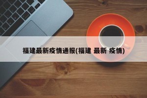 福建最新疫情通报(福建 最新 疫情)