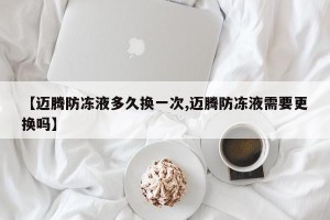 【迈腾防冻液多久换一次,迈腾防冻液需要更换吗】
