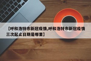 【呼和浩特市新冠疫情,呼和浩特市新冠疫情三次起止日期是哪里】