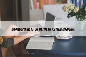 惠州疫情最新消息/惠州疫情最新报道