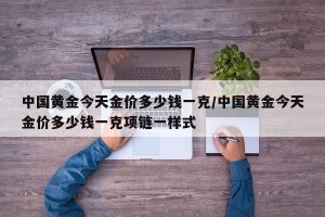 中国黄金今天金价多少钱一克/中国黄金今天金价多少钱一克项链一样式