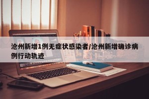 沧州新增1例无症状感染者/沧州新增确诊病例行动轨迹