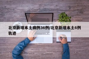 北京新增本土病例36例/北京新增本土6例轨迹