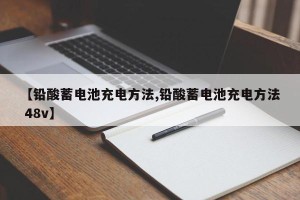 【铅酸蓄电池充电方法,铅酸蓄电池充电方法 48v】