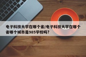 电子科技大学在哪个省/电子科技大学在哪个省哪个城市是985学校吗?