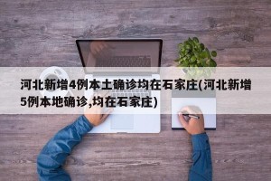 河北新增4例本土确诊均在石家庄(河北新增5例本地确诊,均在石家庄)