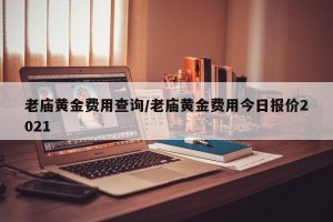 老庙黄金费用查询/老庙黄金费用今日报价2021