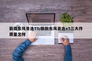 新款东风景逸T5/新款东风景逸x5三大件质量怎样