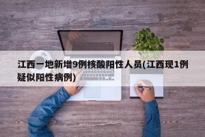 江西一地新增9例核酸阳性人员(江西现1例疑似阳性病例)