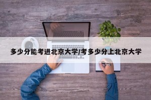 多少分能考进北京大学/考多少分上北京大学