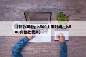 【新款奔驰gls500上市时间,gls500奔驰款费用】