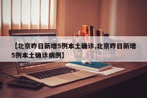 【北京昨日新增5例本土确诊,北京昨日新增5例本土确诊病例】