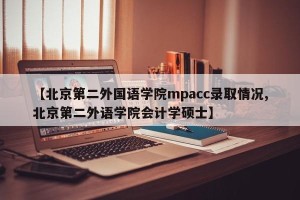 【北京第二外国语学院mpacc录取情况,北京第二外语学院会计学硕士】
