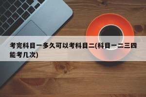 考完科目一多久可以考科目二(科目一二三四能考几次)