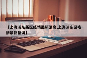 【上海浦东新区疫情最新消息,上海浦东区疫情最新情况】