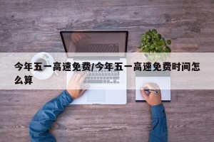 今年五一高速免费/今年五一高速免费时间怎么算