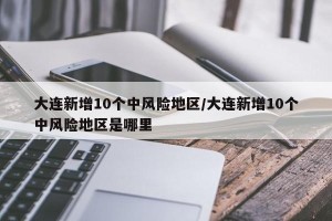 大连新增10个中风险地区/大连新增10个中风险地区是哪里