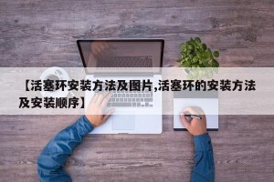 【活塞环安装方法及图片,活塞环的安装方法及安装顺序】