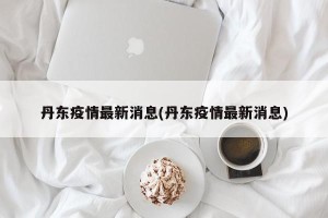 丹东疫情最新消息(丹东疫情最新消息)