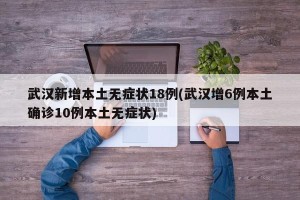 武汉新增本土无症状18例(武汉增6例本土确诊10例本土无症状)