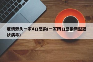 疫情源头一家4口感染(一家四口感染新型冠状病毒)