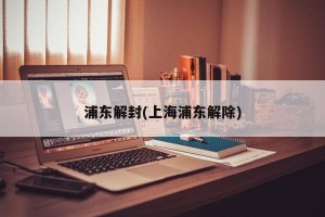 浦东解封(上海浦东解除)
