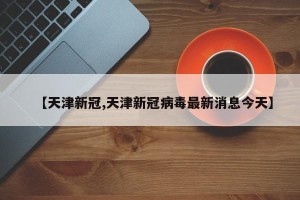 【天津新冠,天津新冠病毒最新消息今天】