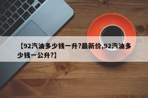 【92汽油多少钱一升?最新价,92汽油多少钱一公升?】