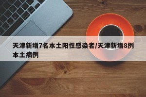 天津新增7名本土阳性感染者/天津新增8例本土病例